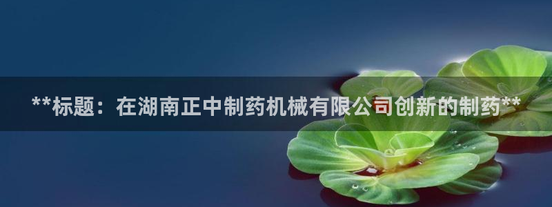九游会老哥俱乐部交流社区：**标题：在湖南正中制药机械有限公司创新的制药**