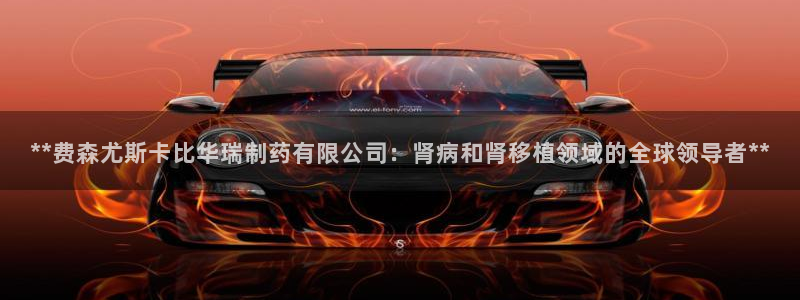 九游会老哥俱乐部必备的交流社区论坛：**费森尤斯卡比华瑞制药有限公司：肾病和肾移植领域的全球领导者**