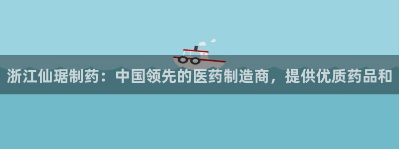 九游会老哥俱乐部：浙江仙琚制药：中国领先的医药制造商，提供优质药品和