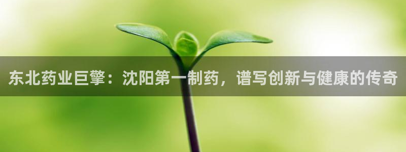 九游会老哥必备的交流社区：东北药业巨擎：沈阳第一制药，谱写创新与健康的传奇