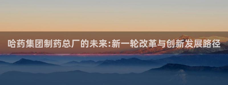 老哥吧九游会：哈药集团制药总厂的未来:新一轮改革与创新发展路径