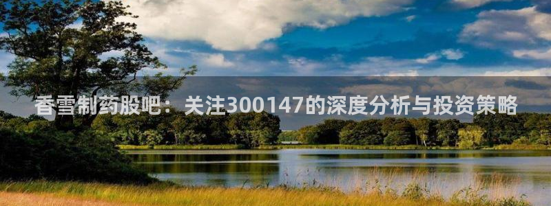 j9九游会老哥俱乐部交流区：香雪制药股吧：关注300147的深度分析与投资策略