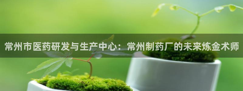 九游老哥俱乐部官网登录不了：常州市医药研发与生产中心：常州制药厂的未来炼金术师