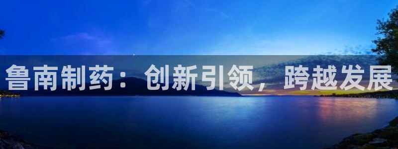 老哥吧九游会下架吗：鲁南制药：创新引领，跨越发展