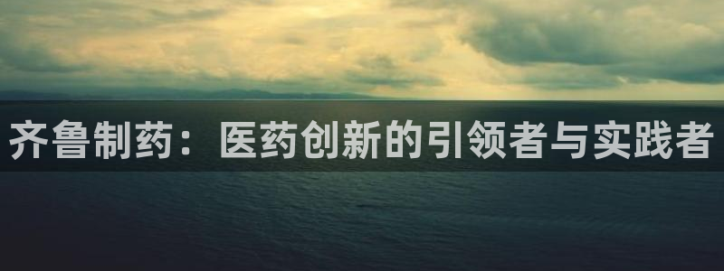 九游会老哥俱乐部社区论坛：齐鲁制药：医药创新的引领者与实践者