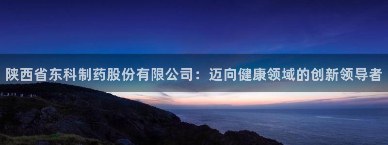 九游会老哥俱乐部官网首页：陕西省东科制药股份有限公司：迈向健康领域的创新领导者