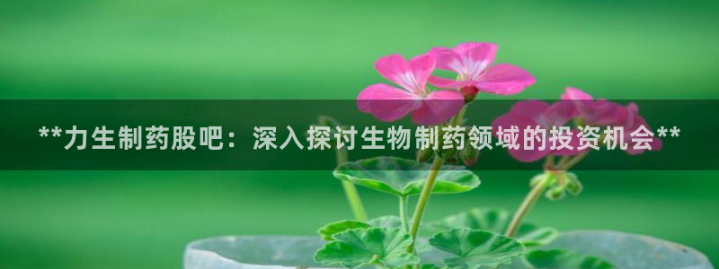 j9九游会老哥俱乐部交流区：**力生制药股吧：深入探讨生物制药领域的投资机会**