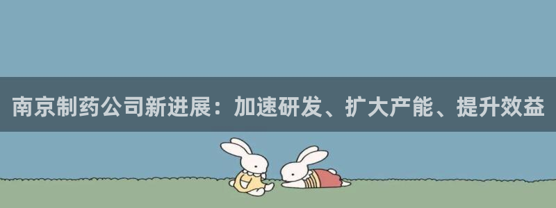 老哥俱乐部是干什么的啊：南京制药公司新进展：加速研发、扩大产能、提升效益