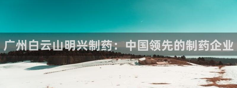 九游会老哥俱乐部官网首页论坛：广州白云山明兴制药：中国领先的制药企业