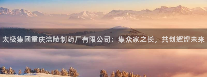 九游会老哥必备的交流社区：太极集团重庆涪陵制药厂有限公司：集
