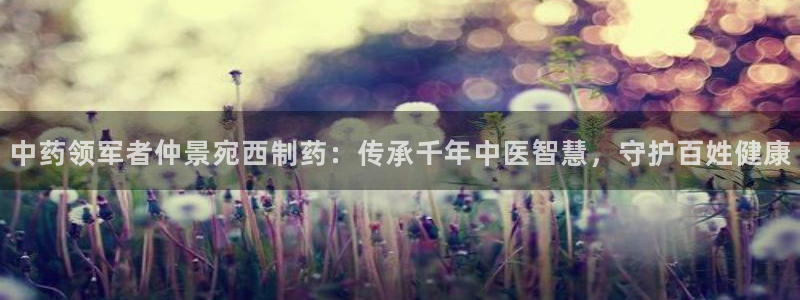 ag九游会老哥：中药领军者仲景宛西制药：传承千年中医智慧，守